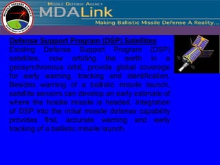 Defense Support Program (DSP) Satellites
Existing Defense Support Program (DSP)
satellites, now orbiting the earth in a
geosynchronous orbit, provide global coverage
for early warning, tracking and identification.
Besides warning of a ballistic missile launch,
satellite sensors can develop an early estimate of
where the hostile missile is headed. Integration
of DSP into the initial missile defense capability
provides first, accurate warning and early
tracking of a ballistic missile launch.
 