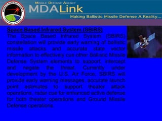 Space Based Infrared System (SBIRS)
The Space Based Infrared System (SBIRS)
constellation will provide early warning of ballistic
missile attacks and accurate state vector
information to effectively cue other Ballistic Missile
Defense System elements to support, intercept
and negate the threat. Currently under
development by the U.S. Air Force, SBIRS will
provide early warning messages, accurate launch
point estimates to support theater attack
operations, radar cue for enhanced active defense
for both theater operations and Ground Missile
Defense operations.
 