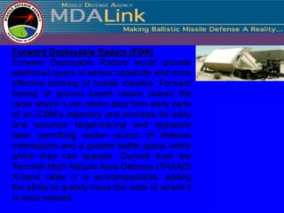 Forward Deployable Radars (FDR)
Forward Deployable Radars would provide
additional layers of sensor capability and more
effective tracking of hostile missiles. Forward
basing of ground based radars places the
radar where it can obtain data from early parts
of an ICBM’s trajectory and provides for early
and accurate target-tracing and signature
data, permitting earlier launch of defense
interceptors and a greater battle space within
which they can operate. Derived from the
Terminal High Altitude Area Defense (THAAD)
X-band radar, it is air-transportable, adding
the ability to quickly move the radar to where it
is most needed.
 