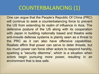 COUNTERBALANCING (1)
One can argue that the People’s Republic Of China (PRC)
will continue to seek a counterbalancing force to prevent
the US from extending its realm of influence in Asia. The
defensive posture of the US along with its cooperation
with Japan in building nationally based and theatre wide
anti-missile defense systems is plainly seen as a threat to
the PRC as it can also have offensive capabilities.
Realists affirm that power can serve to deter threats, but
too much power can force other actors to respond harshly,
sparking a “security dilemma”, which is a situation when
actors begin pursuing more power, resulting in an
environment that is less safe.
 