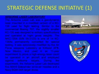 STRATEGIC DEFENSE INITIATIVE (1)
AIRBORNE LASER LABORATORY
The Airborne Laser Lab was a gas-dynamic
laser mounted in a modified version of a KC-
135 used for flight testing. Similar to the
commercial Boeing 707, the slightly smaller
KC-135 was designed to military specifications
and operated at hight gross weights. The
NKC-135A (S/N 55-3123) is one of 14 KC-
135As permanently converted for special
testing. It was extensively modified by the Air
Force weapons Labratory at Kirtland AFB,
New Mexico, and used in an 11-year
experiment to prove a high-energy laser could
be operated in an aircraft and employed
against     airborne   targets.   During    the
experiment, the Airborne Laser Lab destroyed
five AIM-9 Sidewinder air-to-air missiles and a
Navy BQM-34A target drone.
 