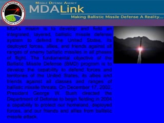 MDA’s mision is to develop and field an
integrated, layered, ballistic missile defense
system to defend the United States, its
deployed forces, allies, and friends against all
ranges of enemy ballistic missiles in all phases
of flight. The fundamental objective of the
Ballistic Missile Defense (BMD) program is to
develop the capability to defend forces and
territories of the United States, its allies and
friends against all classes and ranges of
ballistic missile threats. On December 17, 2002,
President George W. Bush directed the
Department of Defense to begin fielding in 2004
a capability to protect our homeland, deployed
forces, and our friends and allies from ballistic
missile attack.
 