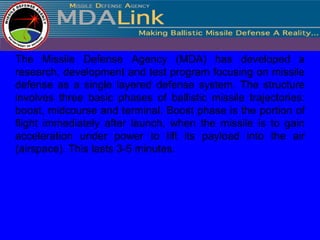 The Missile Defense Agency (MDA) has developed a
research, development and test program focusing on missile
defense as a single layered defense system. The structure
involves three basic phases of ballistic missile trajectories:
boost, midcourse and terminal. Boost phase is the portion of
flight immediately after launch, when the missile is to gain
acceleration under power to lift its payload into the air
(airspace). This lasts 3-5 minutes.
 