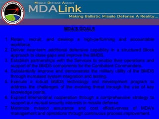 MDA'S GOALS

1. Retain, recruit, and develop a high-performing and accountable
   workforce.
2. Deliver near-term additional defensive capability in a structured Block
   approach to close gaps and improve the BMDS.
3. Establish partnerships with the Services to enable their operations and
   support of the BMDS components for the Combatant Commanders.
4. Substantially improve and demonstrate the military utility of the BMDS
   through increased system integration and testing.
5. Execute a robust BMDS technology and development program to
   address the challenges of the evolving threat through the use of key
   knowledge points.
6. Expand international cooperation through a comprehensive strategy to
   support our mutual security interests in missile defense.
7. Maximize mission assurance and cost effectiveness of MDA's
   management and operations through continuous process improvement.
 