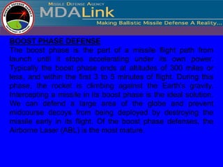 BOOST PHASE DEFENSE
The boost phase is the part of a missile flight path from
launch until it stops accelerating under its own power.
Typically the boost phase ends at altitudes of 300 miles or
less, and within the first 3 to 5 minutes of flight. During this
phase, the rocket is climbing against the Earth's gravity.
Intercepting a missile in its boost phase is the ideal solution.
We can defend a large area of the globe and prevent
midcourse decoys from being deployed by destroying the
missile early in its flight. Of the boost phase defenses, the
Airborne Laser (ABL) is the most mature.
 