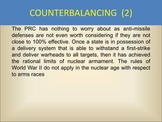 COUNTERBALANCING (2)
The PRC has nothing to worry about as anti-missile
defenses are not even worth considering if they are not
close to 100% effective. Once a state is in possession of
a delivery system that is able to withstand a first-strike
and deliver warheads to all targets, then it has achieved
the rational limits of nuclear armament. The rules of
World War II do not apply in the nuclear age with respect
to arms races
 