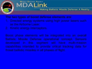The two types of boost defense elements are:
1. Directed energy systems using high power lasers such
   as the Airborne Laser.
2. Kinetic energy interceptors.

Boost phase elements will be integrated into an overall
Ballistic Missile Defense operational concept. Sensors
developed in this segment will have multi-mission
capabilities intended to provide critical tracking data for
threat ballistic missiles in all phases of flight.
 