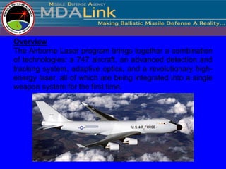 Overview
The Airborne Laser program brings together a combination
of technologies: a 747 aircraft, an advanced detection and
tracking system, adaptive optics, and a revolutionary high-
energy laser, all of which are being integrated into a single
weapon system for the first time.
 