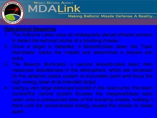 Operational Sequence
1. The Airborne Laser uses six strategically placed infrared sensors
   to detect the exhaust plume of a boosting missile.
2. Once a target is detected, a kilowatt-class laser, the Track
   Illuminator, tracks the missile and determines a precise aim
   point.
3. The Beacon Illuminator, a second kilowatt-class laser, then
   measures disturbances in the atmosphere, which are corrected
   by the adaptive optics system to accurately point and focus the
   high energy laser at its intended target.
4. Using a very large telescope located in the nose turret, the beam
   control/fire control system focuses the megawattclass laser
   beam onto a pressurized area of the boosting missile, holding it
   there until the concentrated energy causes the missile to break
   apart.
 