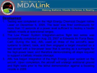 Development
1. Testing was completed on the High Energy Chemical Oxygen Iodine
   Laser on December 6, 2005. The laser was fired continuously for
   more than 10 seconds at a power level sufficient to destroy a hostile
   ballistic missile at operational ranges.
2. The Low Power System Integration-active flight test series was
   successfully completed on Aug. 23, 2007 at Edwards Air Force Base,
   Calif. During the test, ABL used all three of the aircraft's laser
   systems to detect, track, and then engaged a target mounted on a
   test aircraft with a low-power laser that is serving as a surrogate for
   the high-power laser, and therefore demonstrating all steps required
   to support a ballistic missile intercept.
3. ABL has begun integration of the High Energy Laser system on the
   aircraft. Upon completion, the aircraft will undergo additional ground
   and flight tests prior to the lethal demonstration against a boosting
   missile in 2009.
 