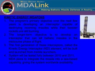 KINETIC ENERGY WEAPONS
1. The program's primary objective over the next few
   years is developing an interceptor capable of
   destroying incoming missiles while their booster
   rockets are still burning.
2. The longer-term objective is to develop an
   interceptor that can kill ballistic missiles in the
   midcourse phase of flight.
3. The first generation of these interceptors, called the
   Kinetic Energy Interceptor (KEI) element, will be built
   and launched from mobile launchers.
4. System will be tested fully between 2010 and 2011.
   MDA plans to integrate the missile into a sea-based
   capability, giving the system worldwide availability.
 