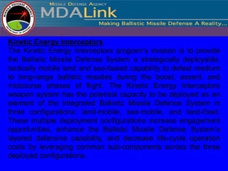 Kinetic Energy Interceptors
The Kinetic Energy Interceptors program’s mission is to provide
the Ballistic Missile Defense System a strategically deployable,
tactically mobile land and sea-based capability to defeat medium
to long-range ballistic missiles during the boost, ascent, and
midcourse phases of flight. The Kinetic Energy Interceptors
weapon system has the potential capacity to be deployed as an
element of the Integrated Ballistic Missile Defense System in
three configurations: land-mobile, sea-mobile, and land-fixed.
These multiple deployment configurations increase engagement
opportunities, enhance the Ballistic Missile Defense System’s
layered defensive capability, and decrease life-cycle operation
costs by leveraging common sub-components across the three
deployed configurations.
 