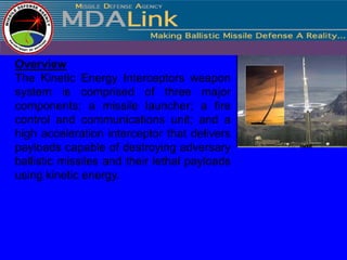 Overview
The Kinetic Energy Interceptors weapon
system is comprised of three major
components: a missile launcher; a fire
control and communications unit; and a
high acceleration interceptor that delivers
payloads capable of destroying adversary
ballistic missiles and their lethal payloads
using kinetic energy.
 