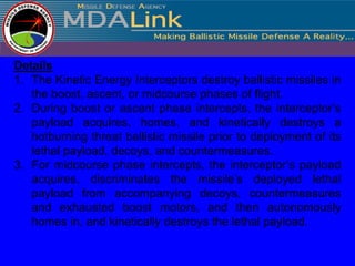 Details
1. The Kinetic Energy Interceptors destroy ballistic missiles in
   the boost, ascent, or midcourse phases of flight.
2. During boost or ascent phase intercepts, the interceptor’s
   payload acquires, homes, and kinetically destroys a
   hotburning threat ballistic missile prior to deployment of its
   lethal payload, decoys, and countermeasures.
3. For midcourse phase intercepts, the interceptor’s payload
   acquires, discriminates the missile’s deployed lethal
   payload from accompanying decoys, countermeasures
   and exhausted boost motors, and then autonomously
   homes in, and kinetically destroys the lethal payload.
 