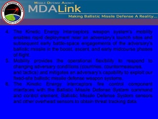 4. The Kinetic Energy Interceptors weapon system’s mobility
   enables rapid deployment near an adversary’s launch sites and
   subsequent early battle-space engagements of the adversary’s
   ballistic missile in the boost, ascent, and early midcourse phases
   of flight.
5. Mobility provides the operational flexibility to respond to
   changing adversary conditions (countries, countermeasures,
   and tactics) and mitigates an adversary’s capability to exploit our
   fixed-site ballistic missile defense weapon systems.
6. The Kinetic Energy Interceptors fire control component
   interfaces with the Ballistic Missile Defense System command
   and control element, Ballistic Missile Defense System sensors
   and other overhead sensors to obtain threat tracking data.
 
