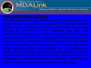 MIDCOURSE PHASE DEFENSE
The midcourse phase of a ballistic missile trajectory allows the
longest window of opportunity to intercept an incoming missile up
to 20 minutes. This is the point where the missile has stopped
thrusting so it follows a more predictable glide path. The
midcourse interceptor and a variety of radars and other sensors
have a longer time to track and engage the target compared to
boost and terminal interceptors. Also, more than one interceptor
could be launched to ensure a successful hit. A downside to the
longer intercept window is the attacker has an opportunity to
deploy countermeasures against a defensive system. However,
the interceptor and other sensors have more time to observe and
discriminate countermeasures from the warhead. The Midcourse
Defense Segment has ground-and sea-based elements.
 