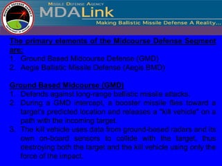 The primary elements of the Midcourse Defense Segment
are:
1. Ground Based Midcourse Defense (GMD)
2. Aegis Ballistic Missile Defense (Aegis BMD)

Ground Based Midcourse (GMD)
1. Defends against long-range ballistic missile attacks.
2. During a GMD intercept, a booster missile flies toward a
   target's predicted location and releases a "kill vehicle" on a
   path with the incoming target.
3. The kill vehicle uses data from ground-based radars and its
   own on-board sensors to collide with the target, thus
   destroying both the target and the kill vehicle using only the
   force of the impact.
 