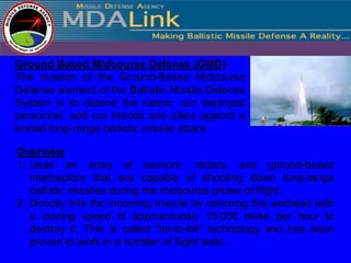 Ground Based Midcourse Defense (GMD)
The mission of the Ground-Based Midcourse
Defense element of the Ballistic Missile Defense
System is to defend the nation, our deployed
personnel, and our friends and allies against a
limited long-range ballistic missile attack.

Overview
1. Uses an array of sensors, radars, and ground-based
   interceptors that are capable of shooting down long-range
   ballistic missiles during the midcourse phase of flight.
2. Directly hits the incoming missile by ramming the warhead with
   a closing speed of approximately 15,000 miles per hour to
   destroy it. This is called “hit-to-kill” technology and has been
   proven to work in a number of flight tests.
 