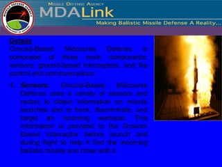 Details
Ground-Based     Midcourse    Defense      is
composed of three main components:
sensors, ground-based interceptors, and fire
control and communications.
1. Sensors:       Ground-Based        Midcourse
   Defense uses a variety of sensors and
   radars to obtain information on missile
   launches and to track, discriminate, and
   target an incoming warhead. This
   information is provided to the Ground-
   Based Interceptor before launch and
   during flight to help it find the incoming
   ballistic missile and close with it.
 