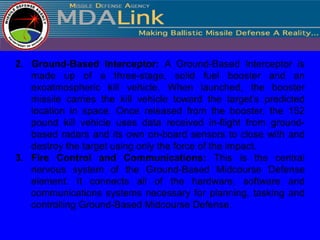2. Ground-Based Interceptor: A Ground-Based Interceptor is
   made up of a three-stage, solid fuel booster and an
   exoatmospheric kill vehicle. When launched, the booster
   missile carries the kill vehicle toward the target’s predicted
   location in space. Once released from the booster, the 152
   pound kill vehicle uses data received in-flight from ground-
   based radars and its own on-board sensors to close with and
   destroy the target using only the force of the impact.
3. Fire Control and Communications: This is the central
   nervous system of the Ground-Based Midcourse Defense
   element. It connects all of the hardware, software and
   communications systems necessary for planning, tasking and
   controlling Ground-Based Midcourse Defense.
 