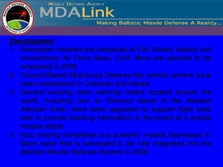 Development
1. Interceptor missiles are emplaced at Fort Greely, Alaska and
   Vandenberg Air Force Base, Calif. More are planned to be
   emplaced in 2006.
2. Ground-Based Midcourse Defense fire control centers have
   been established in Colorado and Alaska.
3. Several existing early warning radars located around the
   world, including one on Shemya Island in the Alaskan
   Aleutian chain, have been upgraded to support flight tests
   and to provide tracking information in the event of a hostile
   missile attack.
4. Also nearing completion is a powerful, mobile Sea-based X-
   Band radar that is scheduled to be fully integrated into the
   Ballistic Missile Defense System in 2006.
 
