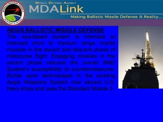 AEGIS BALLISTIC MISSILE DEFENSE
The sea-based system is intended to
intercept short to medium range hostile
missiles in the ascent and descent phase of
midcourse flight. Engaging missiles in the
ascent phase reduces the overall BMD
System's susceptibility to countermeasures.
Builds upon technologies in the existing
Aegis Weapons System now aboard U.S.
Navy ships and uses the Standard Missile 3.
 
