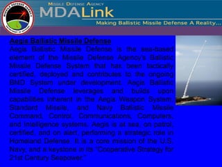 Aegis Ballistic Missile Defense
Aegis Ballistic Missile Defense is the sea-based
element of the Missile Defense Agency’s Ballistic
Missile Defense System that has been tactically
certified, deployed and contributes to the ongoing
BMD System under development. Aegis Ballistic
Missile Defense leverages and builds upon
capabilities inherent in the Aegis Weapon System,
Standard Missile, and Navy Ballistic Missile
Command, Control, Communications, Computers,
and Intelligence systems. Aegis is at sea, on patrol,
certified, and on alert, performing a strategic role in
Homeland Defense. It is a core mission of the U.S.
Navy, and a keystone in its “Cooperative Strategy for
21st Century Seapower.”
 