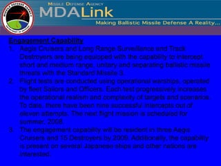 Engagement Capability
1. Aegis Cruisers and Long Range Surveillance and Track
   Destroyers are being equipped with the capability to intercept
   short and medium range, unitary and separating ballistic missile
   threats with the Standard Missile 3.
2. Flight tests are conducted using operational warships, operated
   by fleet Sailors and Officers. Each test progressively increases
   the operational realism and complexity of targets and scenarios.
   To date, there have been nine successful intercepts out of
   eleven attempts. The next flight mission is scheduled for
   summer, 2008.
3. The engagement capability will be resident in three Aegis
   Cruisers and 15 Destroyers by 2009. Additionally, the capability
   is present on several Japanese ships and other nations are
   interested.
 