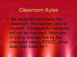 Classroom Rules 1. Be respectful to others, the classroom, the teacher, and to yourself. Disrespectful behavior will not be tolerated. Members of Camp Snoopy live by five character values . RIDCC. What does that stand for?   