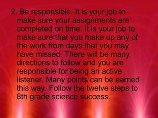 2. Be responsible. It is your job to make sure your assignments are completed on time. It is your job to make sure that you make up any of the work from days that you may have missed. There will be many directions to follow and you are responsible for being an active listener. Many points can be earned this way. Follow the twelve steps to 8th grade science success. 