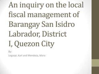 An inquiry on the local
fiscal management of
Barangay San Isidro
Labrador, District
I, Quezon City
By:
Legazpi, Karl and Mendoza, Mara
 