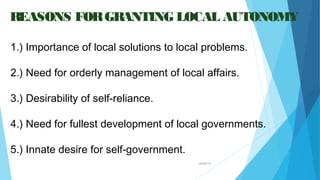 04/26/16
REASONS FORGRANTING LOCAL AUTONOMY
1.) Importance of local solutions to local problems.
2.) Need for orderly management of local affairs.
3.) Desirability of self-reliance.
4.) Need for fullest development of local governments.
5.) Innate desire for self-government.
 