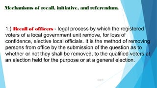 04/26/16
Mechanisms of recall, initiative, and referendum.
1.) Recall of officers - legal process by which the registered
voters of a local government unit remove, for loss of
confidence, elective local officials. It is the method of removing
persons from office by the submission of the question as to
whether or not they shall be removed, to the qualified voters at
an election held for the purpose or at a general election.
 