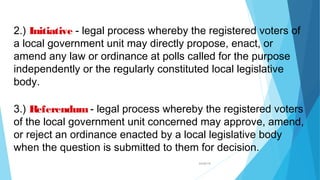 04/26/16
2.) Initiative - legal process whereby the registered voters of
a local government unit may directly propose, enact, or
amend any law or ordinance at polls called for the purpose
independently or the regularly constituted local legislative
body.
3.) Referendum- legal process whereby the registered voters
of the local government unit concerned may approve, amend,
or reject an ordinance enacted by a local legislative body
when the question is submitted to them for decision.
 