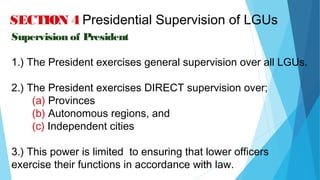 04/26/16
SECTION 4 Presidential Supervision of LGUs
Supervision of President
1.) The President exercises general supervision over all LGUs.
2.) The President exercises DIRECT supervision over;
(a) Provinces
(b) Autonomous regions, and
(c) Independent cities
3.) This power is limited to ensuring that lower officers
exercise their functions in accordance with law.
 