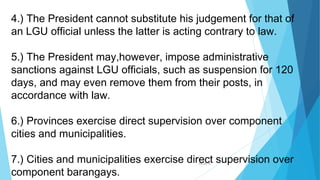 04/26/16
4.) The President cannot substitute his judgement for that of
an LGU official unless the latter is acting contrary to law.
5.) The President may,however, impose administrative
sanctions against LGU officials, such as suspension for 120
days, and may even remove them from their posts, in
accordance with law.
6.) Provinces exercise direct supervision over component
cities and municipalities.
7.) Cities and municipalities exercise direct supervision over
component barangays.
 