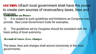 04/26/16
SECTION 5Each local government shall have the power
to create own sources of revenue/levy taxes, fees and
charges.Limitations on Power
1) It is subject to such guidelines and limitations as Congress may
provide. See Local Government Code for examples.
2) The guidelines set by Congress should be consistent with the
basic policy of local autonomy.
Accrual of taxes, fees, charges
The taxes, fees and charges shall accrue exclusively to the local
governments.
 