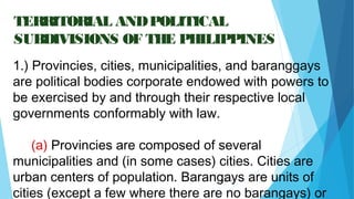 04/26/16
TERRITORIAL ANDPOLITICAL
SUBDIVISIONS OF THE PHILIPPINES
1.) Provincies, cities, municipalities, and baranggays
are political bodies corporate endowed with powers to
be exercised by and through their respective local
governments conformably with law.
(a) Provincies are composed of several
municipalities and (in some cases) cities. Cities are
urban centers of population. Barangays are units of
cities (except a few where there are no barangays) or
 