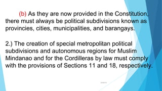 04/26/16
(b) As they are now provided in the Constitution,
there must always be political subdivisions known as
provincies, cities, municipalities, and barangays.
2.) The creation of special metropolitan political
subdivisions and autonomous regions for Muslim
Mindanao and for the Cordilleras by law must comply
with the provisions of Sections 11 and 18, respectively.
 