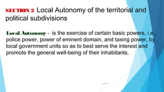 04/26/16
SECTION 2 Local Autonomy of the territorial and
political subdivisions
Local Autonomy - is the exercise of certain basic powers, i.e.,
police power, power of eminent domain, and taxing power, by
local government units so as to best serve the interest and
promote the general well-being of their inhabitants.
 