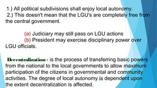 04/26/16
1.) All political subdivisions shall enjoy local autonomy.
2.) This doesn't mean that the LGU's are completely free from
the central government.
(a) Judiciary may still pass on LGU actions
(b) President may exercise disciplinary power over
LGU officials.
Decentralization - is the process of transferring basic powers
from the national to the local governments to allow maximum
participation of the citizens in governmental and community
activities. The degree of local autonomy is dependent upon
the extent decentralization is affected.
 