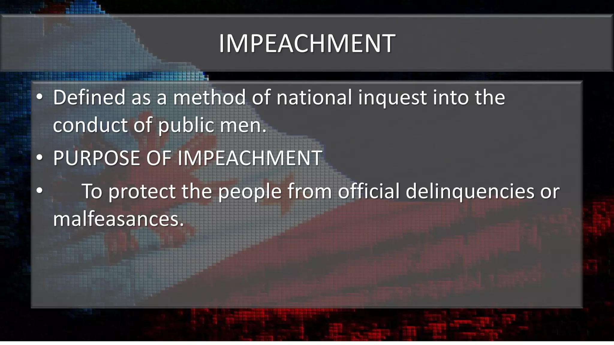 IMPEACHMENT
• Defined as a method of national inquest into the
conduct of public men.
• PURPOSE OF IMPEACHMENT
• To protect the people from official delinquencies or
malfeasances.
 