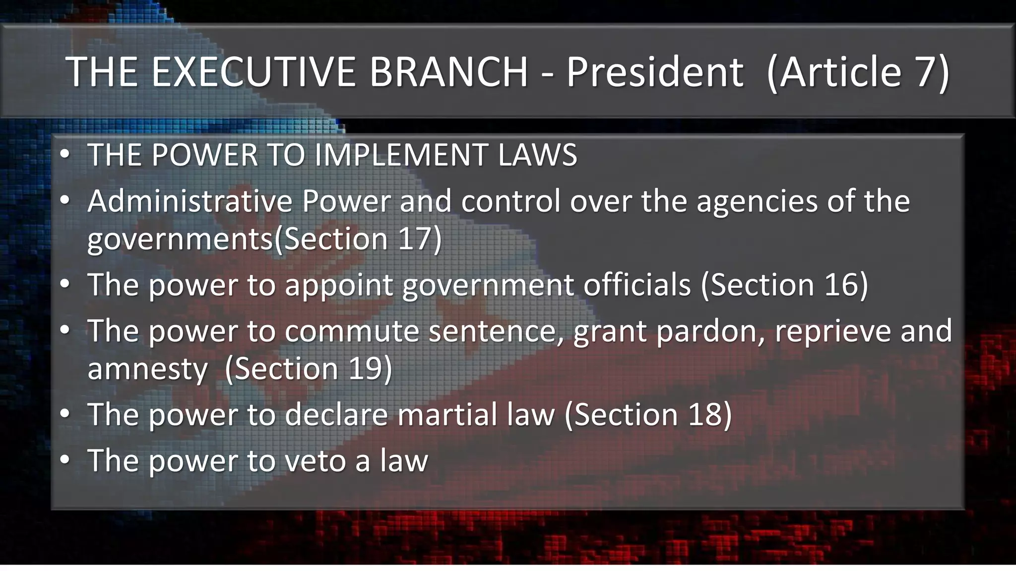 THE EXECUTIVE BRANCH - President (Article 7)
• THE POWER TO IMPLEMENT LAWS
• Administrative Power and control over the agencies of the
governments(Section 17)
• The power to appoint government officials (Section 16)
• The power to commute sentence, grant pardon, reprieve and
amnesty (Section 19)
• The power to declare martial law (Section 18)
• The power to veto a law
 
