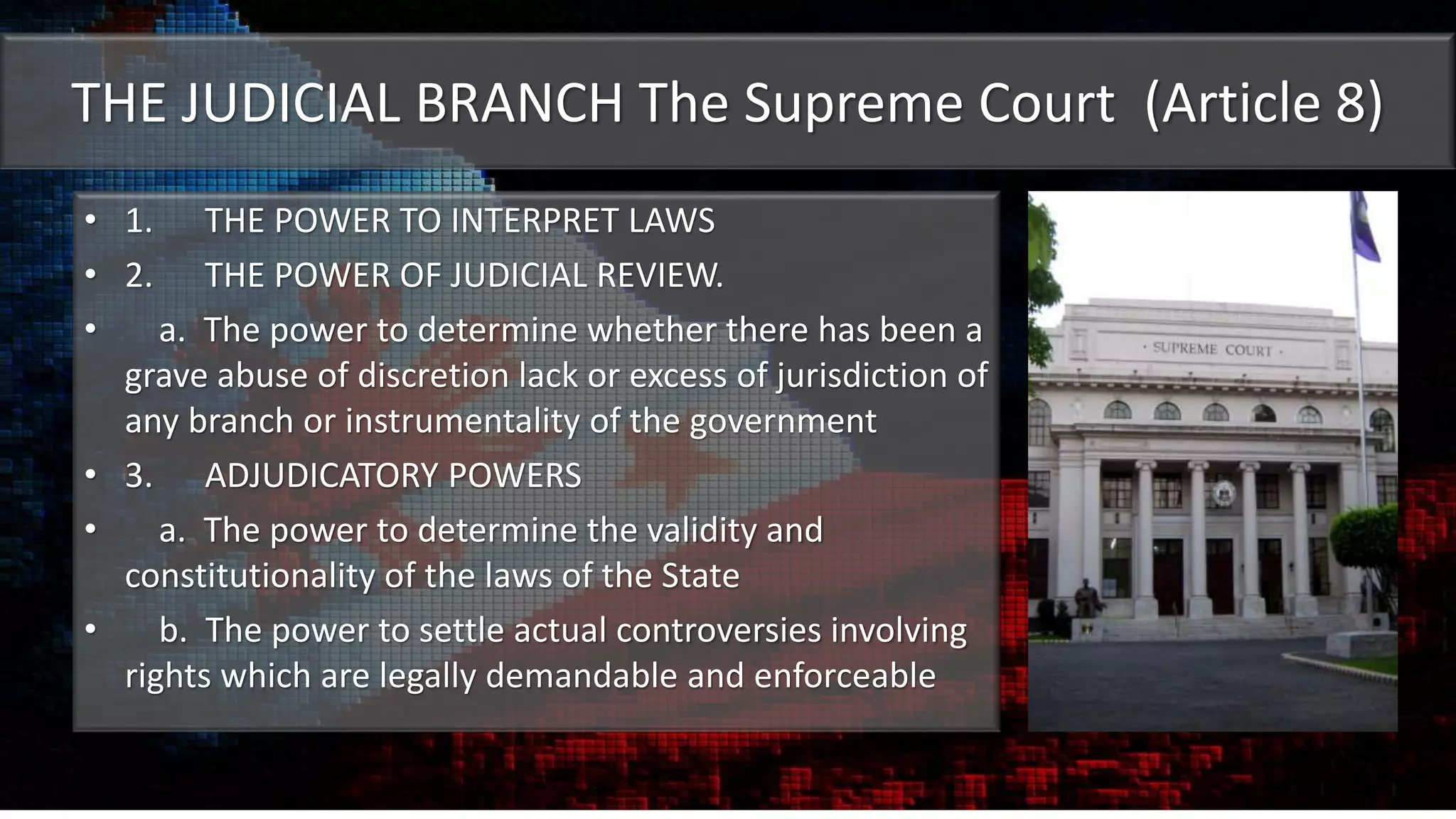 THE JUDICIAL BRANCH The Supreme Court (Article 8)
• 1. THE POWER TO INTERPRET LAWS
• 2. THE POWER OF JUDICIAL REVIEW.
• a. The power to determine whether there has been a
grave abuse of discretion lack or excess of jurisdiction of
any branch or instrumentality of the government
• 3. ADJUDICATORY POWERS
• a. The power to determine the validity and
constitutionality of the laws of the State
• b. The power to settle actual controversies involving
rights which are legally demandable and enforceable
 