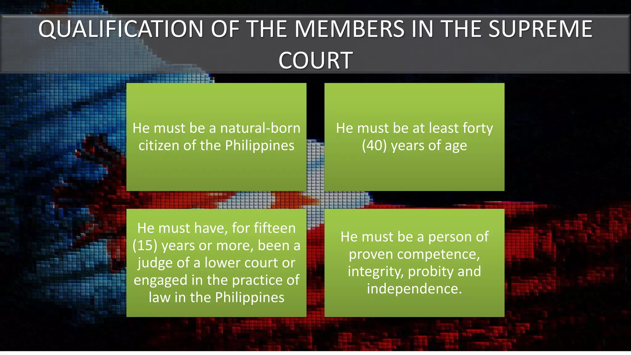 QUALIFICATION OF THE MEMBERS IN THE SUPREME
COURT
He must be a natural-born
citizen of the Philippines
He must be at least forty
(40) years of age
He must have, for fifteen
(15) years or more, been a
judge of a lower court or
engaged in the practice of
law in the Philippines
He must be a person of
proven competence,
integrity, probity and
independence.
 