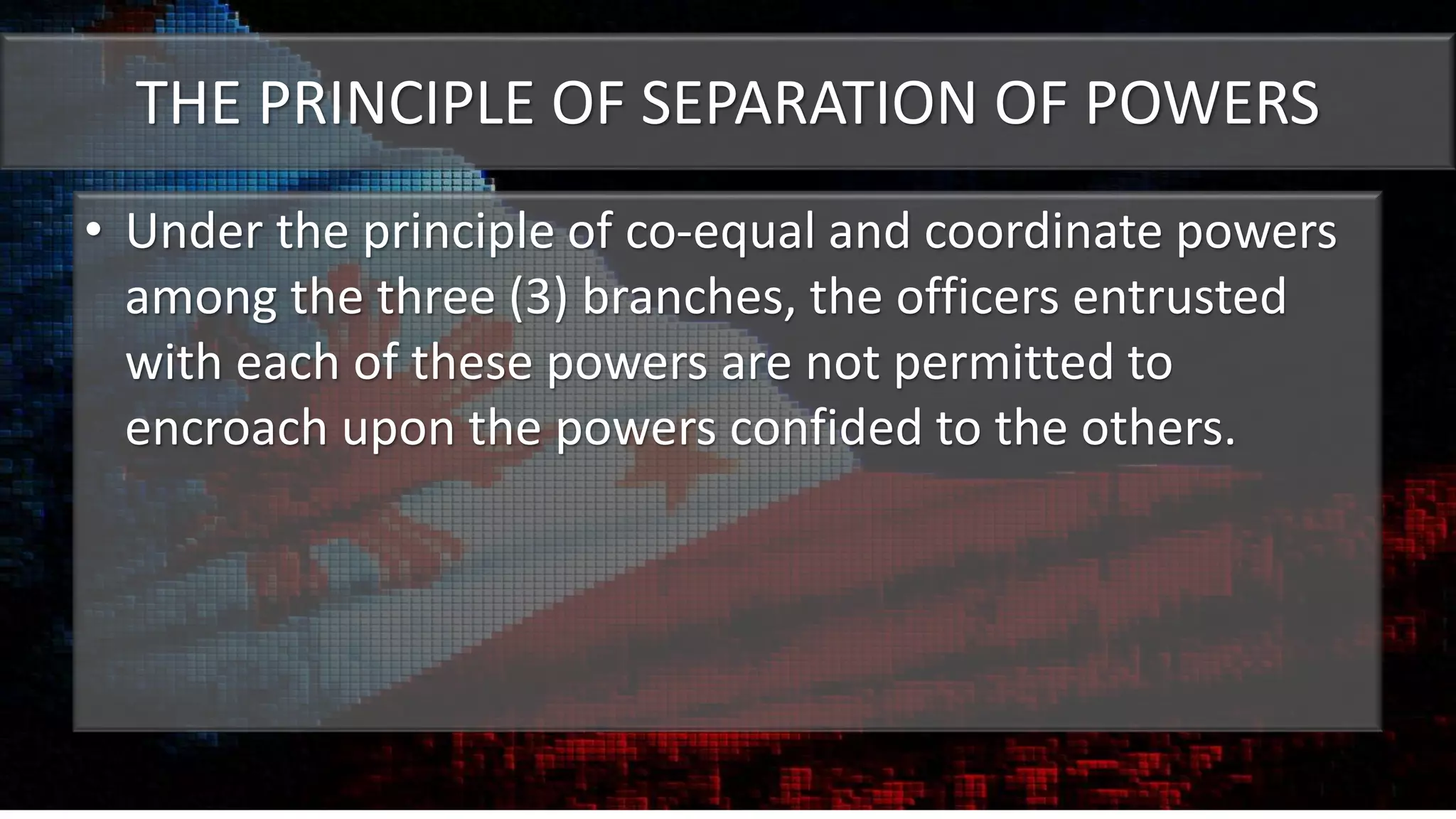 THE PRINCIPLE OF SEPARATION OF POWERS
• Under the principle of co-equal and coordinate powers
among the three (3) branches, the officers entrusted
with each of these powers are not permitted to
encroach upon the powers confided to the others.
 