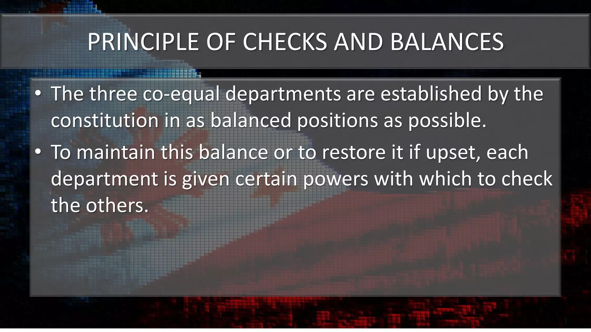 PRINCIPLE OF CHECKS AND BALANCES
• The three co-equal departments are established by the
constitution in as balanced positions as possible.
• To maintain this balance or to restore it if upset, each
department is given certain powers with which to check
the others.
 