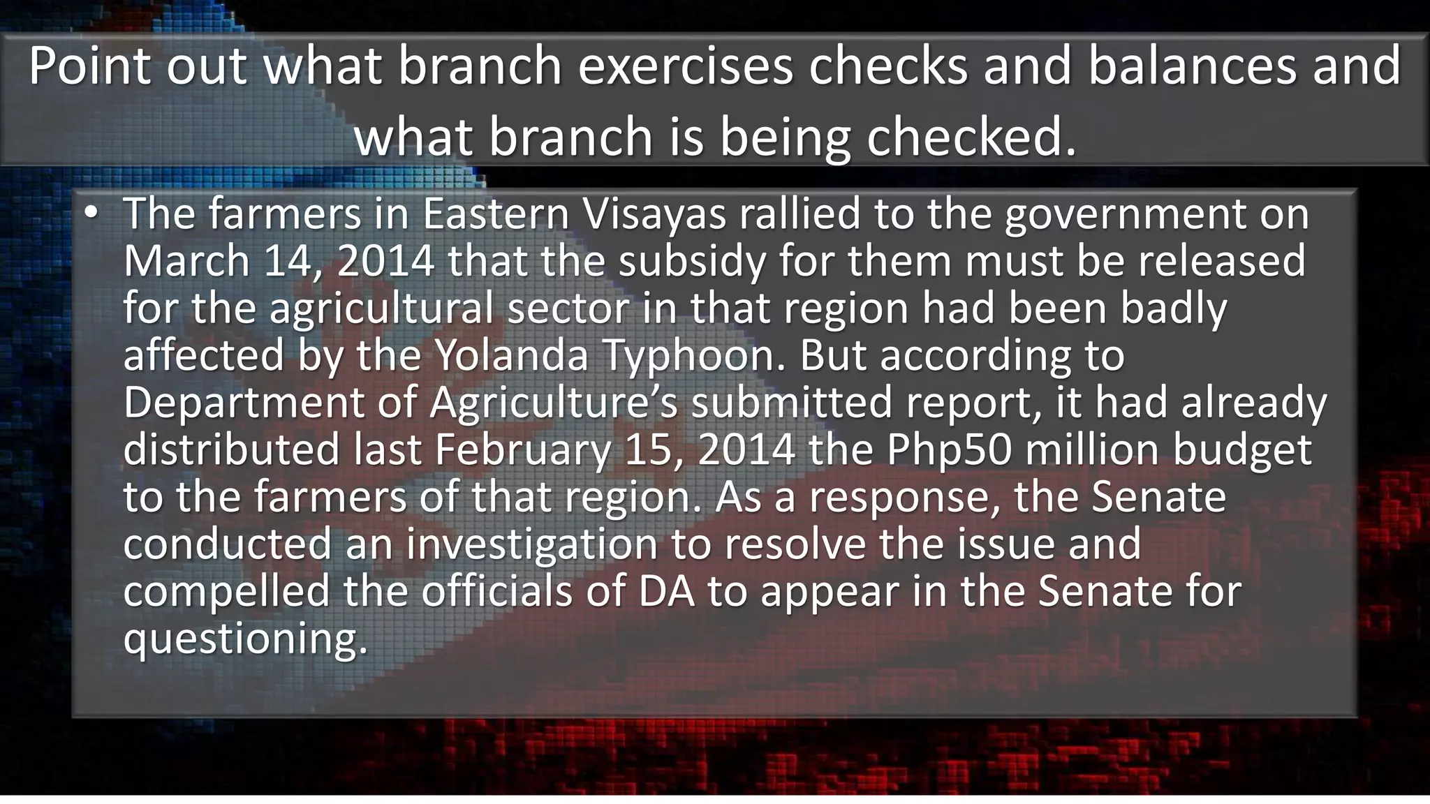 Point out what branch exercises checks and balances and
what branch is being checked.
• The farmers in Eastern Visayas rallied to the government on
March 14, 2014 that the subsidy for them must be released
for the agricultural sector in that region had been badly
affected by the Yolanda Typhoon. But according to
Department of Agriculture’s submitted report, it had already
distributed last February 15, 2014 the Php50 million budget
to the farmers of that region. As a response, the Senate
conducted an investigation to resolve the issue and
compelled the officials of DA to appear in the Senate for
questioning.
 