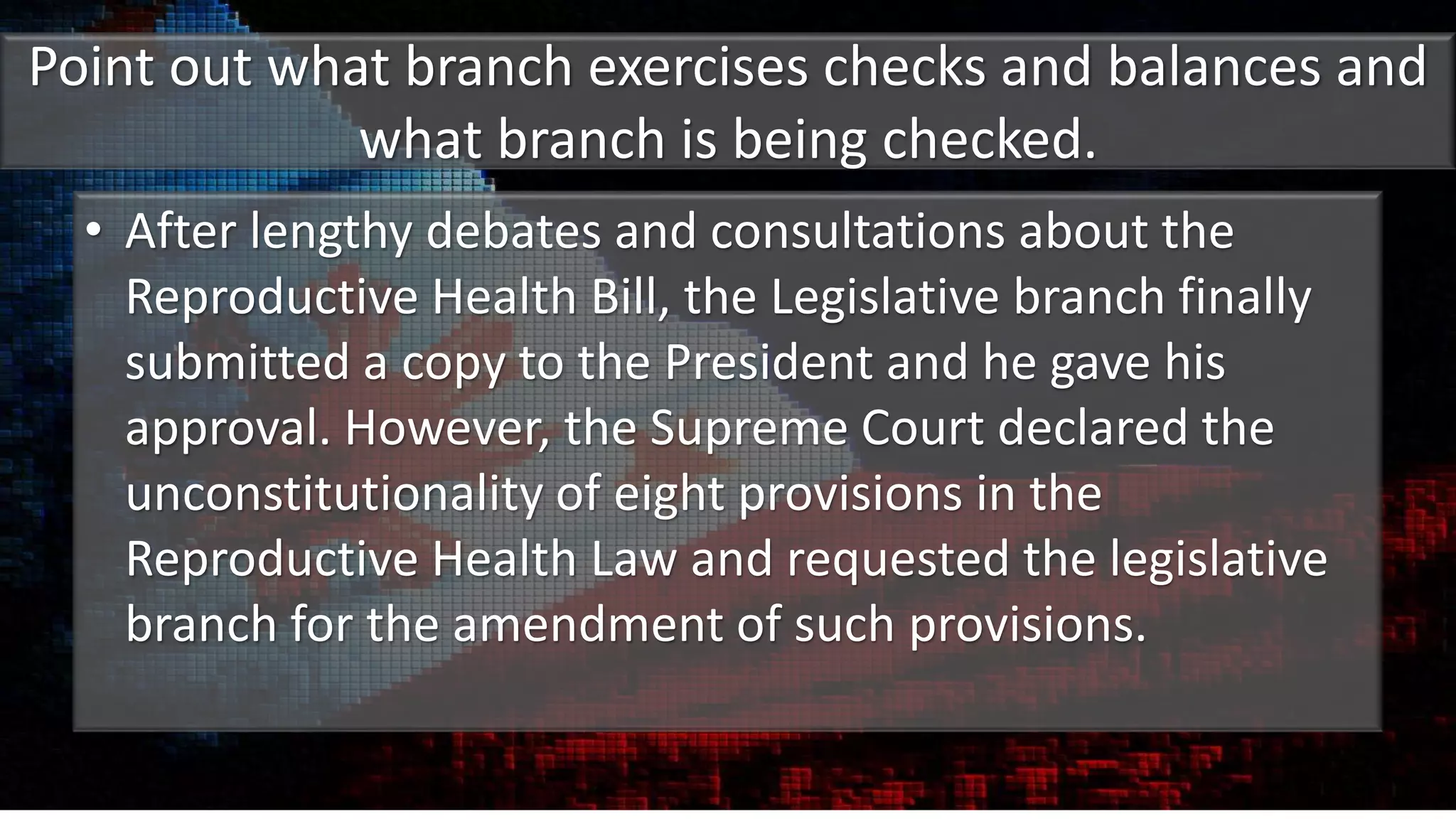 Point out what branch exercises checks and balances and
what branch is being checked.
• After lengthy debates and consultations about the
Reproductive Health Bill, the Legislative branch finally
submitted a copy to the President and he gave his
approval. However, the Supreme Court declared the
unconstitutionality of eight provisions in the
Reproductive Health Law and requested the legislative
branch for the amendment of such provisions.
 