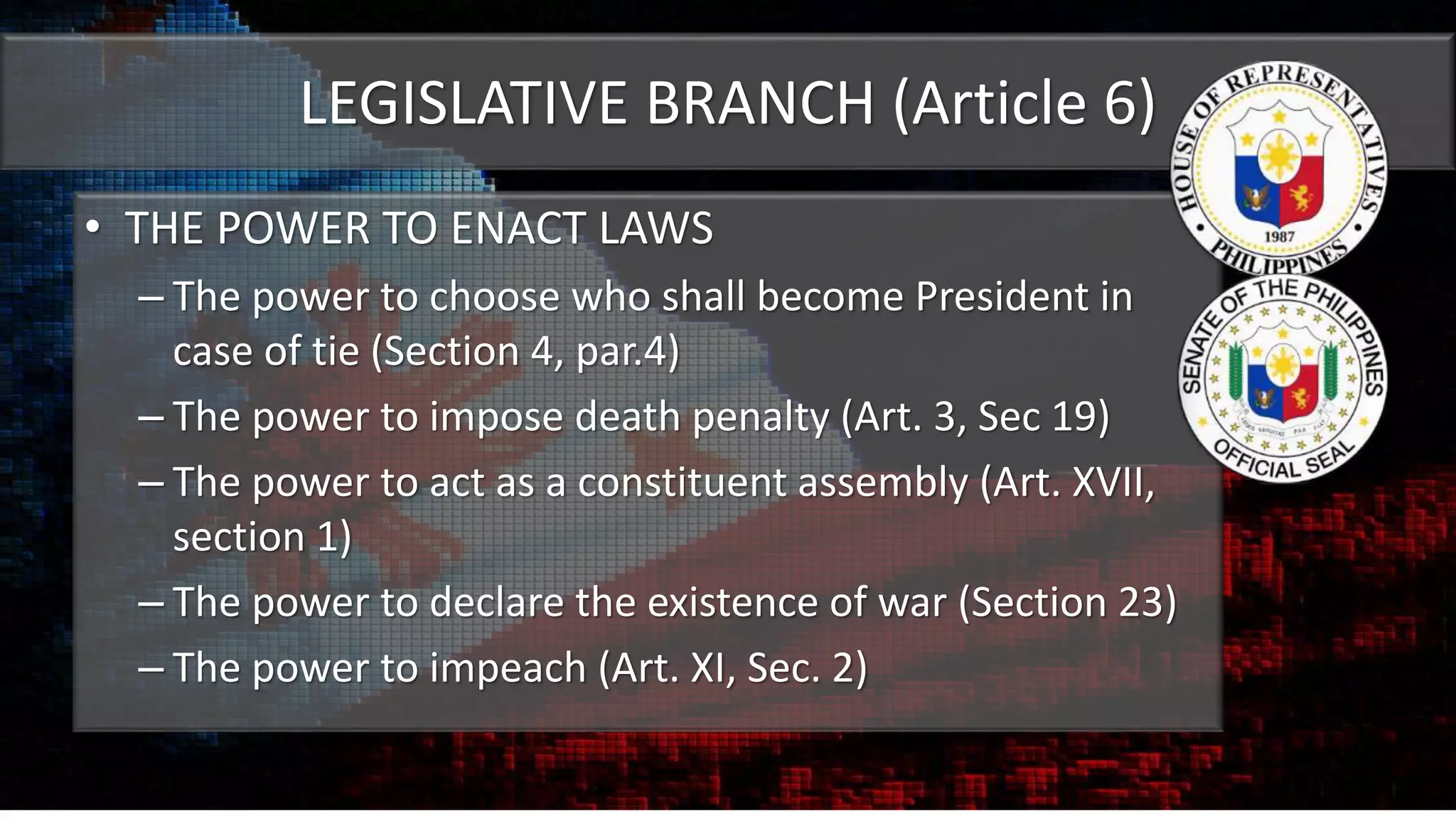 LEGISLATIVE BRANCH (Article 6)
• THE POWER TO ENACT LAWS
– The power to choose who shall become President in
case of tie (Section 4, par.4)
– The power to impose death penalty (Art. 3, Sec 19)
– The power to act as a constituent assembly (Art. XVII,
section 1)
– The power to declare the existence of war (Section 23)
– The power to impeach (Art. XI, Sec. 2)
 